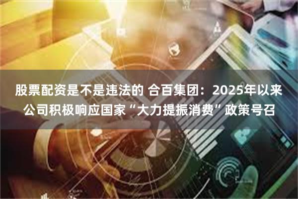 股票配资是不是违法的 合百集团：2025年以来公司积极响应国家“大力提振消费”政策号召