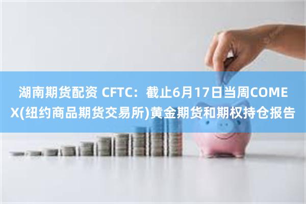湖南期货配资 CFTC：截止6月17日当周COMEX(纽约商品期货交易所)黄金期货和期权持仓报告