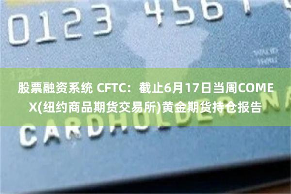 股票融资系统 CFTC：截止6月17日当周COMEX(纽约商品期货交易所)黄金期货持仓报告