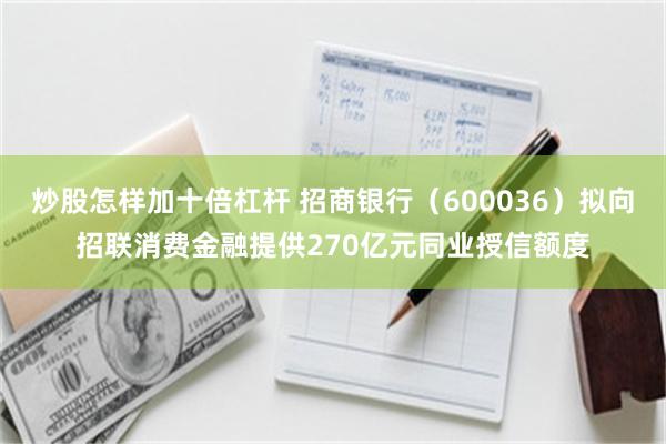 炒股怎样加十倍杠杆 招商银行（600036）拟向招联消费金融提供270亿元同业授信额度