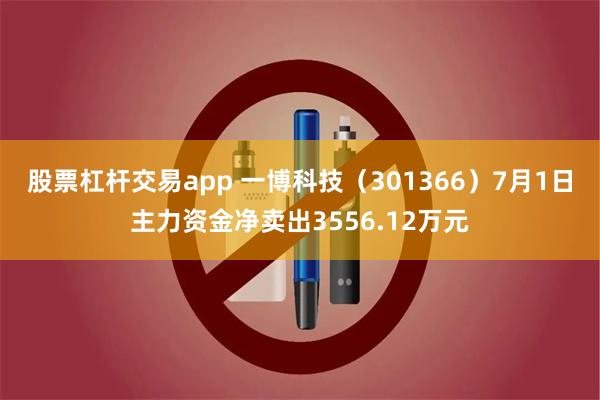 股票杠杆交易app 一博科技（301366）7月1日主力资金净卖出3556.12万元