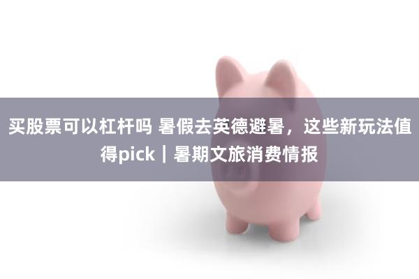 买股票可以杠杆吗 暑假去英德避暑，这些新玩法值得pick｜暑期文旅消费情报