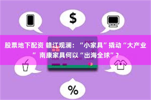 股票地下配资 赣江观澜：“小家具”撬动“大产业” 南康家具何以“出海全球”？