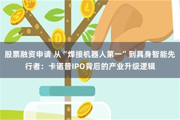 股票融资申请 从“焊接机器人第一”到具身智能先行者：卡诺普IPO背后的产业升级逻辑