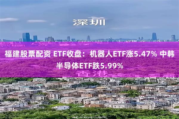 福建股票配资 ETF收盘：机器人ETF涨5.47% 中韩半导体ETF跌5.99%