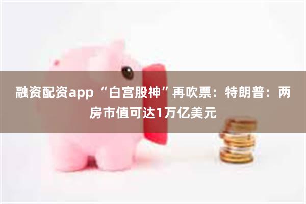 融资配资app “白宫股神”再吹票：特朗普：两房市值可达1万亿美元