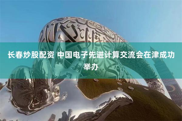 长春炒股配资 中国电子先进计算交流会在津成功举办