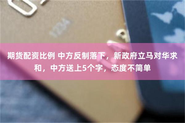 期货配资比例 中方反制落下，新政府立马对华求和，中方送上5个字，态度不简单