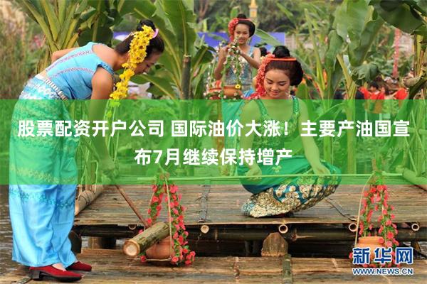 股票配资开户公司 国际油价大涨！主要产油国宣布7月继续保持增产