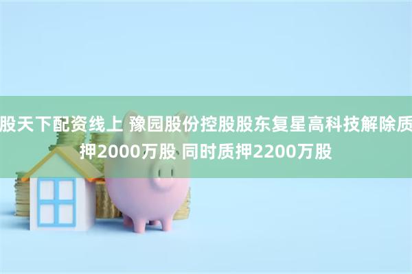 股天下配资线上 豫园股份控股股东复星高科技解除质押2000万股 同时质押2200万股