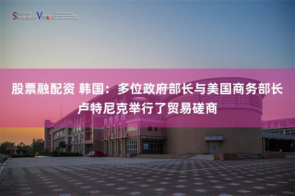 股票融配资 韩国：多位政府部长与美国商务部长卢特尼克举行了贸易磋商