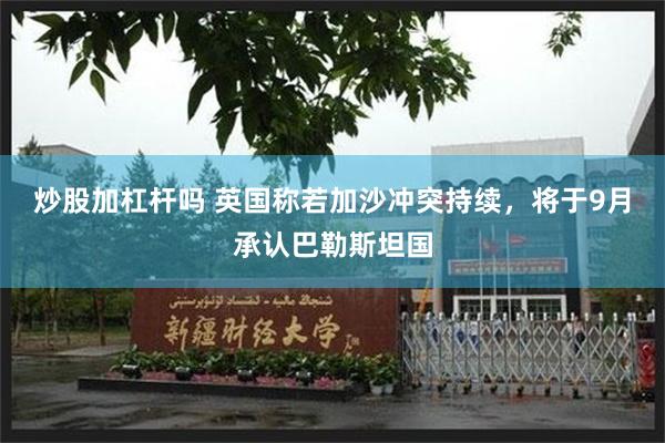 炒股加杠杆吗 英国称若加沙冲突持续，将于9月承认巴勒斯坦国