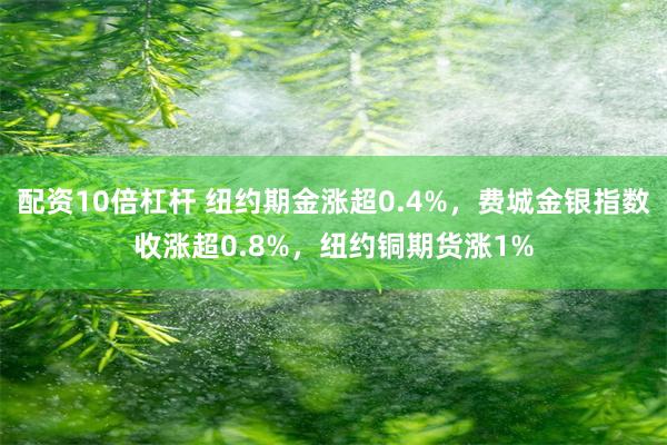 配资10倍杠杆 纽约期金涨超0.4%，费城金银指数收涨超0.8%，纽约铜期货涨1%
