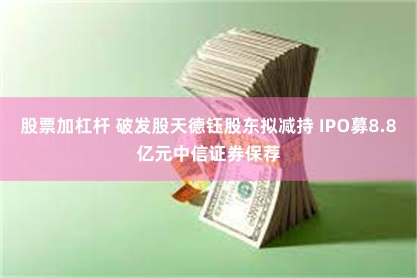 股票加杠杆 破发股天德钰股东拟减持 IPO募8.8亿元中信证券保荐