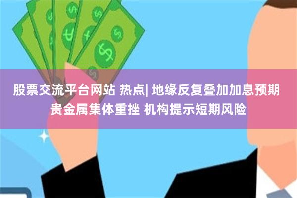 股票交流平台网站 热点| 地缘反复叠加加息预期 贵金属集体重挫 机构提示短期风险
