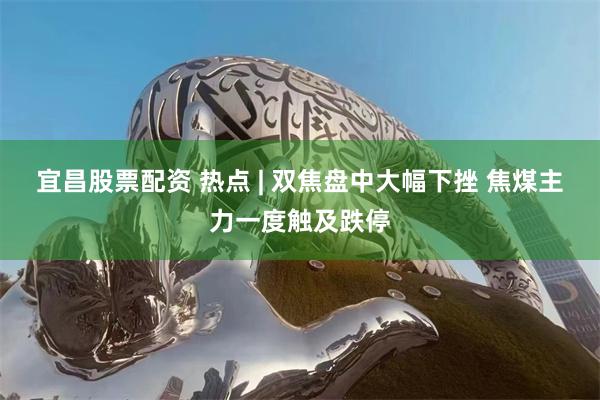 宜昌股票配资 热点 | 双焦盘中大幅下挫 焦煤主力一度触及跌停