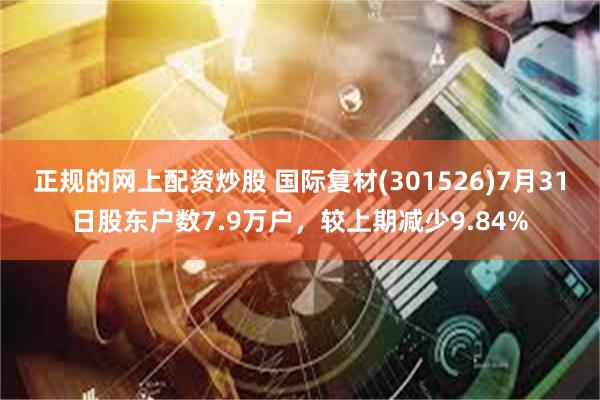 正规的网上配资炒股 国际复材(301526)7月31日股东户数7.9万户，较上期减少9.84%
