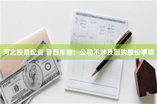 河北股票配资 晋西车轴：公司不涉及回购股份事项
