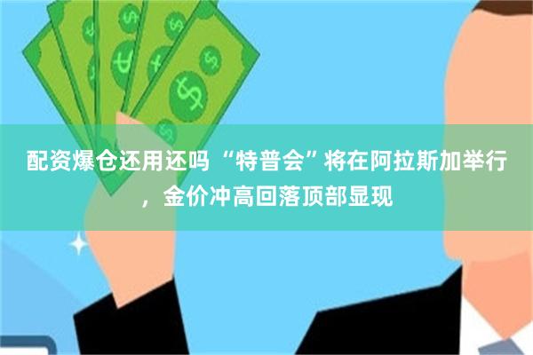 配资爆仓还用还吗 “特普会”将在阿拉斯加举行，金价冲高回落顶部显现
