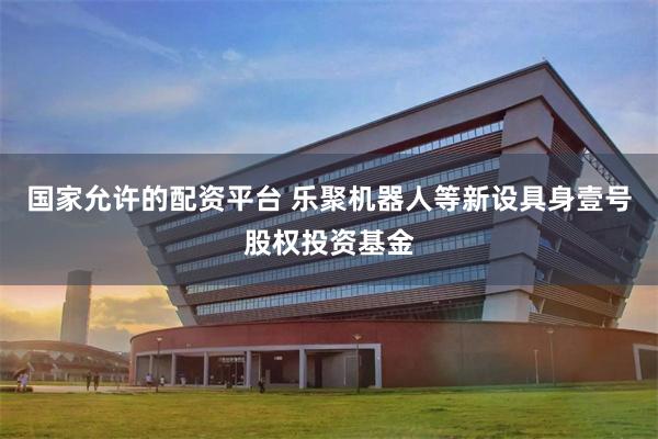 国家允许的配资平台 乐聚机器人等新设具身壹号股权投资基金