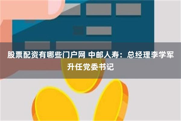 股票配资有哪些门户网 中邮人寿：总经理李学军升任党委书记