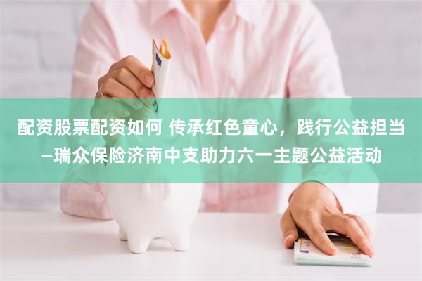 配资股票配资如何 传承红色童心，践行公益担当—瑞众保险济南中支助力六一主题公益活动