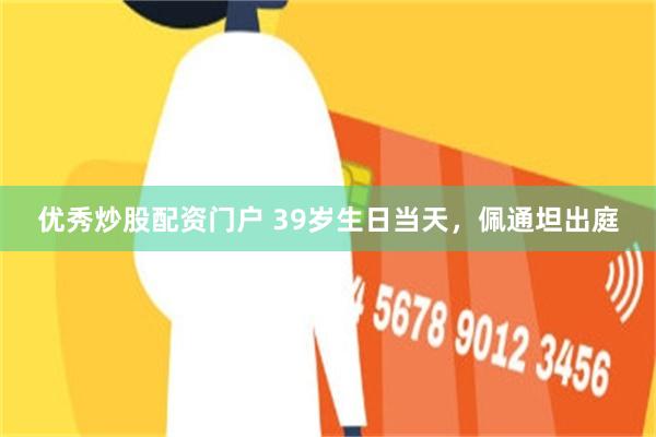 优秀炒股配资门户 39岁生日当天，佩通坦出庭