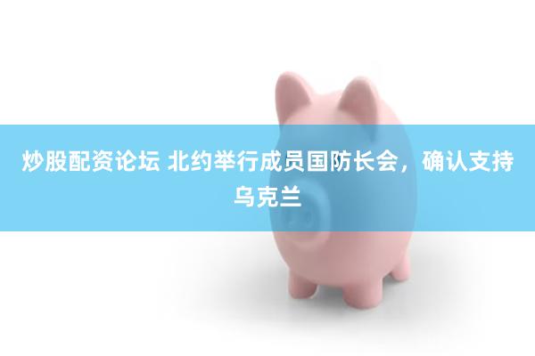炒股配资论坛 北约举行成员国防长会,确认支持乌克兰