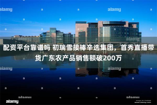 配资平台靠谱吗 初瑞雪接棒辛选集团,首秀直播带货广东农产品销售额破200万