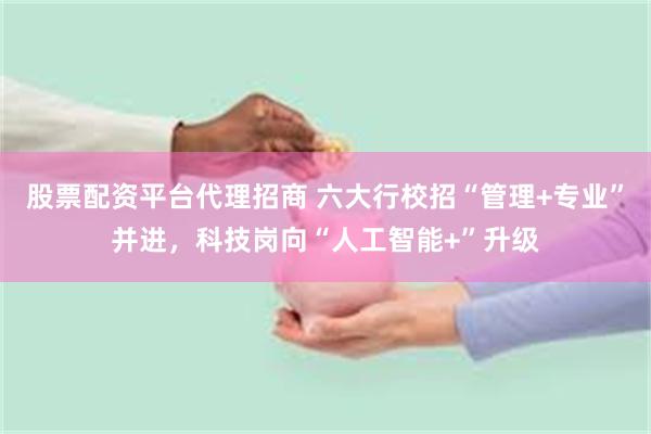 股票配资平台代理招商 六大行校招“管理+专业”并进，科技岗向“人工智能+”升级