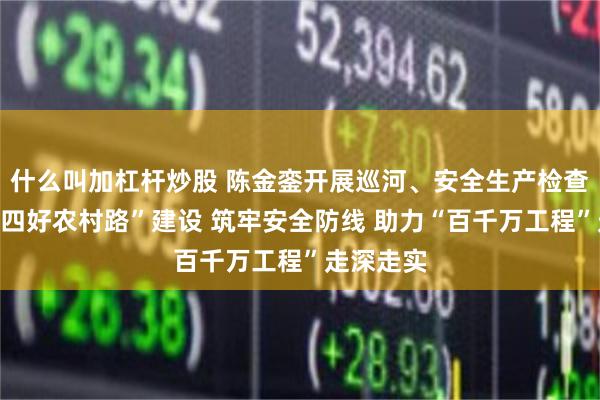 什么叫加杠杆炒股 陈金銮开展巡河、安全生产检查并调研“四好农村路”建设 筑牢安全防线 助力“百千万工程”走深走实