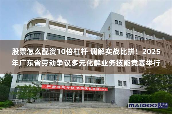 股票怎么配资10倍杠杆 调解实战比拼！2025年广东省劳动争议多元化解业务技能竞赛举行