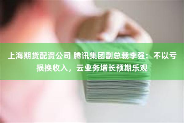 上海期货配资公司 腾讯集团副总裁李强：不以亏损换收入，云业务增长预期乐观