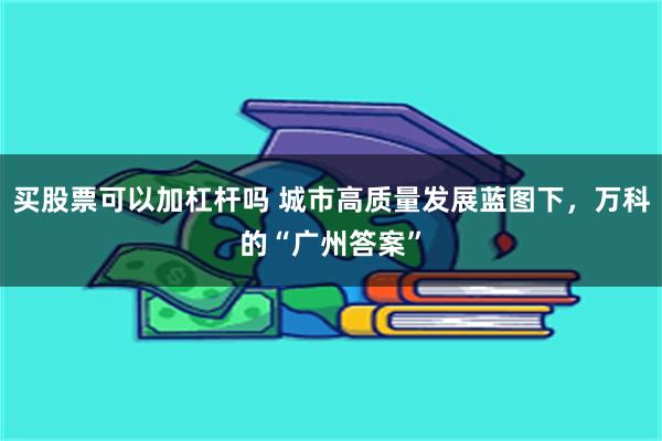 买股票可以加杠杆吗 城市高质量发展蓝图下，万科的“广州答案”