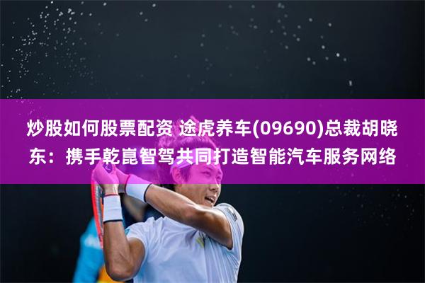 炒股如何股票配资 途虎养车(09690)总裁胡晓东：携手乾崑智驾共同打造智能汽车服务网络