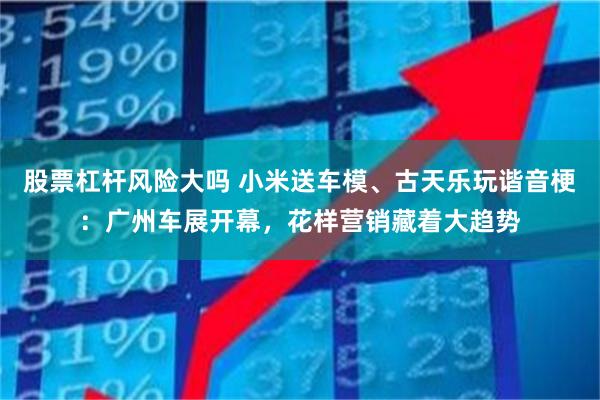 股票杠杆风险大吗 小米送车模、古天乐玩谐音梗：广州车展开幕，花样营销藏着大趋势