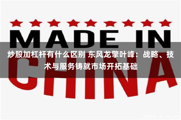 炒股加杠杆有什么区别 东风龙擎叶峰：战略、技术与服务铸就市场开拓基础