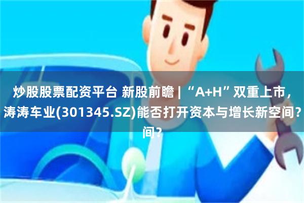 炒股股票配资平台 新股前瞻 | “A+H”双重上市，涛涛车业(301345.SZ)能否打开资本与增长新空间？