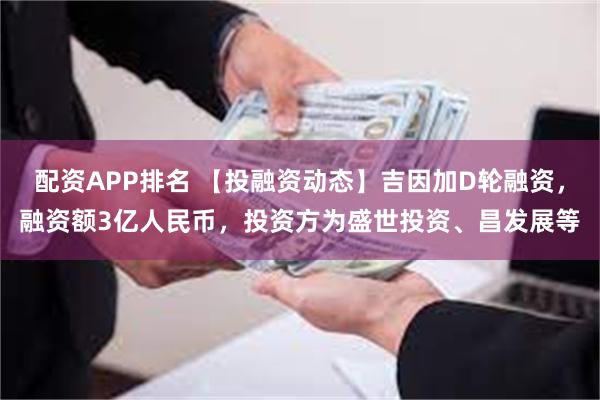 配资APP排名 【投融资动态】吉因加D轮融资，融资额3亿人民币，投资方为盛世投资、昌发展等