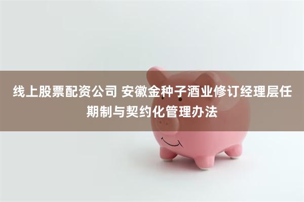 线上股票配资公司 安徽金种子酒业修订经理层任期制与契约化管理办法