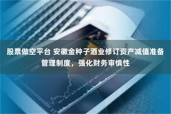 股票做空平台 安徽金种子酒业修订资产减值准备管理制度，强化财务审慎性