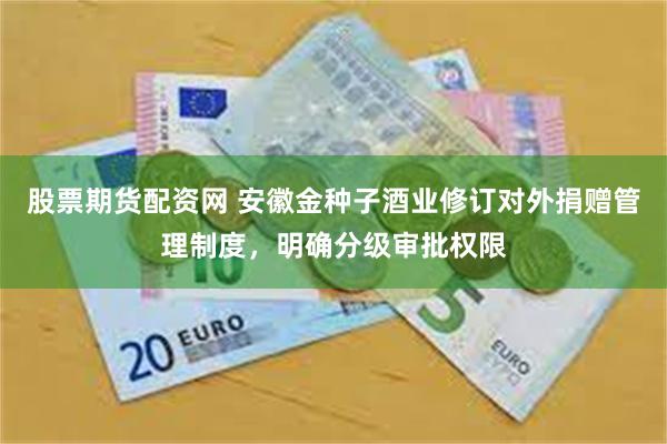 股票期货配资网 安徽金种子酒业修订对外捐赠管理制度，明确分级审批权限
