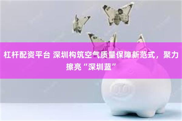 杠杆配资平台 深圳构筑空气质量保障新范式，聚力擦亮“深圳蓝”