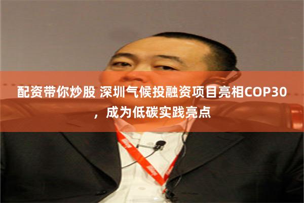 配资带你炒股 深圳气候投融资项目亮相COP30，成为低碳实践亮点