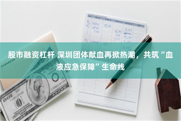 股市融资杠杆 深圳团体献血再掀热潮，共筑“血液应急保障”生命线