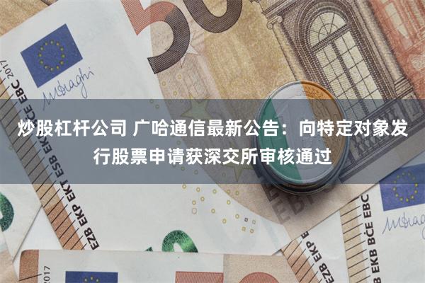 炒股杠杆公司 广哈通信最新公告：向特定对象发行股票申请获深交所审核通过