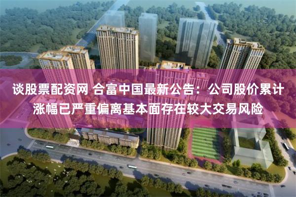 谈股票配资网 合富中国最新公告:公司股价累计涨幅已严重偏离基本面存在较大交易风险