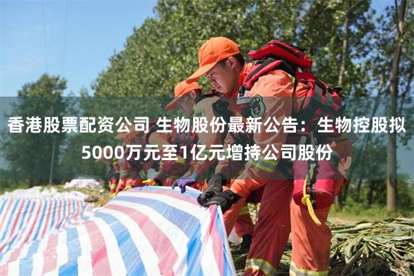 香港股票配资公司 生物股份最新公告：生物控股拟5000万元至1亿元增持公司股份