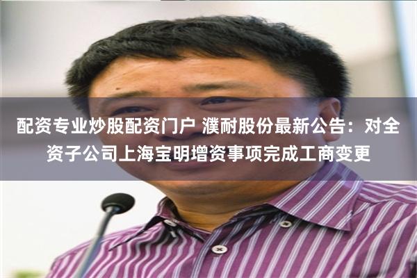 配资专业炒股配资门户 濮耐股份最新公告：对全资子公司上海宝明增资事项完成工商变更