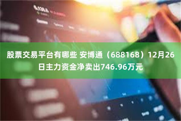 股票交易平台有哪些 安博通（688168）12月26日主力资金净卖出746.96万元